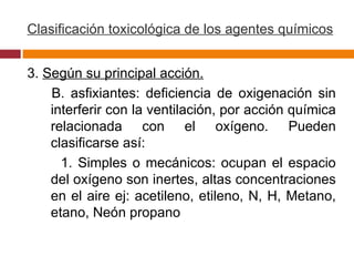 Clasificación toxicológica de los agentes químicos 3.  Según su principal acción. B. asfixiantes: deficiencia de oxigenación sin interferir con la ventilación, por acción química relacionada con el oxígeno. Pueden clasificarse así: 1. Simples o mecánicos: ocupan el espacio del oxígeno son inertes, altas concentraciones en el aire ej: acetileno, etileno, N, H, Metano, etano, Neón propano 