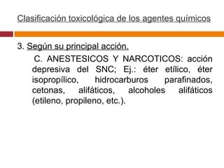 Clasificación toxicológica de los agentes químicos 3.  Según su principal acción. C. ANESTESICOS Y NARCOTICOS: acción depresiva del SNC; Ej.: éter etílico, éter isopropílico, hidrocarburos parafinados, cetonas, alifáticos, alcoholes alifáticos (etileno, propileno, etc.).  