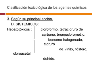 Clasificación toxicológica de los agentes químicos 3.  Según su principal acción. D. SISTEMICOS:  Hepatotóxicos :  cloroformo, tetracloruro de  carbono, bromoclorometilo,  benceno halogenado,  cloruro  de vinilo, fósforo, cloroacetal dehído.  