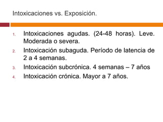 Intoxicaciones vs. Exposición. Intoxicaciones agudas. (24-48 horas). Leve. Moderada o severa. Intoxicación subaguda. Período de latencia de 2 a 4 semanas. Intoxicación subcrónica. 4 semanas – 7 años Intoxicación crónica. Mayor a 7 años. 