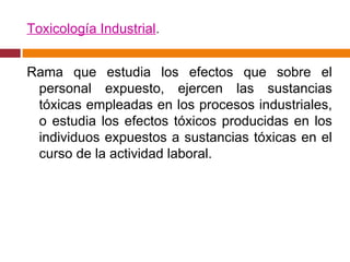 Toxicología Industrial . Rama que estudia los efectos que sobre el personal expuesto, ejercen las sustancias tóxicas empleadas en los procesos industriales, o estudia los efectos tóxicos producidas en los individuos expuestos a sustancias tóxicas en el curso de la actividad laboral. 