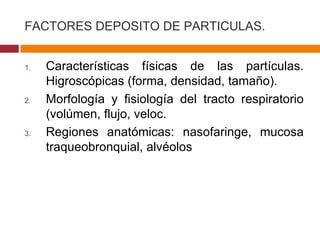FACTORES DEPOSITO DE PARTICULAS. Caracter ísticas físicas de las partículas. Higroscópicas (forma, densidad, tamaño). Morfología y fisiología del tracto respiratorio (volúmen, flujo, veloc. Regiones anatómicas: nasofaringe, mucosa traqueobronquial, alvéolos 