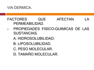 VIA DERMICA. FACTORES QUE AFECTAN LA PERMEABILIDAD. PROPIEDADES FISICO-QUIMICAS DE LAS SUSTANCIAS. A. HIDROSOLUBILIDAD. B. LIPOSOLUBILIDAD. C. PESO MOLECULAR. D. TAMAÑO MOLECULAR. 