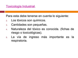 Toxicología Industrial . Para esta debe tenerse en cuenta lo siguiente: Los tóxicos son químicos. Cantidades son pequeñas. Naturaleza del tóxico es conocida. (fichas de riesgo o toxicológicas). La vía de ingreso más importante es la respiratoria. 