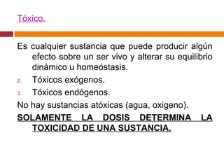 Tóxico. Es cualquier sustancia que puede producir algún efecto sobre un ser vivo y alterar su equilibrio dinámico u homeóstasis. Tóxicos exógenos. Tóxicos endógenos. No hay sustancias atóxicas (agua, oxigeno). SOLAMENTE LA DOSIS DETERMINA LA TOXICIDAD DE UNA SUSTANCIA. 