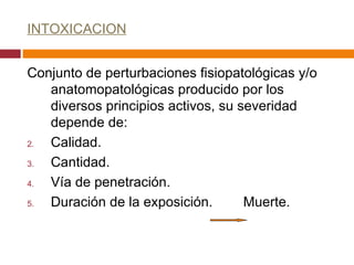 INTOXICACION Conjunto de perturbaciones fisiopatológicas y/o anatomopatológicas producido por los diversos principios activos, su severidad depende de: Calidad. Cantidad. Vía de penetración. Duración de la exposición.  Muerte. 