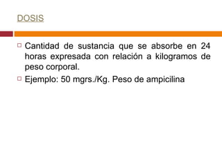 DOSIS Cantidad de sustancia que se absorbe en 24 horas expresada con relación a kilogramos de peso corporal. Ejemplo: 50 mgrs./Kg. Peso de ampicilina  