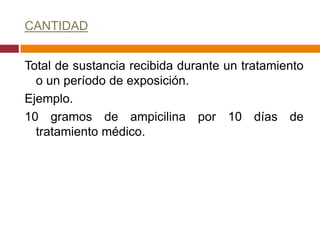 CANTIDAD


Total de sustancia recibida durante un tratamiento
  o un período de exposición.
Ejemplo.
10 gramos de ampicilina por 10 días de
  tratamiento médico.
 
