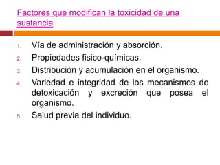 Factores que modifican la toxicidad de una
sustancia

1.   Vía de administración y absorción.
2.   Propiedades fisico-químicas.
3.   Distribución y acumulación en el organismo.
4.   Variedad e integridad de los mecanismos de
     detoxicación y excreción que posea el
     organismo.
5.   Salud previa del individuo.
 