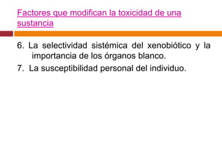 Factores que modifican la toxicidad de una
sustancia

6. La selectividad sistémica del xenobiótico y la
    importancia de los órganos blanco.
7. La susceptibilidad personal del individuo.
 