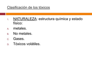 Clasificación de los tóxicos


1.   NATURALEZA: estructura química y estado
     físico:
A.   metales.
B.   No metales.
C.   Gases.
D.   Tóxicos volátiles.
 