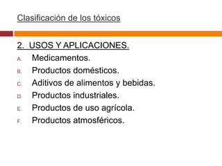 Clasificación de los tóxicos


2. USOS Y APLICACIONES.
A. Medicamentos.
B. Productos domésticos.
C. Aditivos de alimentos y bebidas.
D. Productos industriales.
E. Productos de uso agrícola.
F. Productos atmosféricos.
 