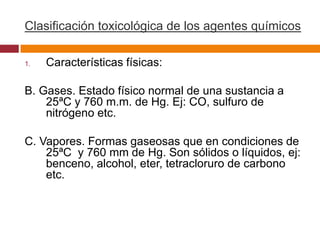 Clasificación toxicológica de los agentes químicos

1.   Características físicas:

B. Gases. Estado físico normal de una sustancia a
    25ªC y 760 m.m. de Hg. Ej: CO, sulfuro de
    nitrógeno etc.

C. Vapores. Formas gaseosas que en condiciones de
    25ªC y 760 mm de Hg. Son sólidos o líquidos, ej:
    benceno, alcohol, eter, tetracloruro de carbono
    etc.
 