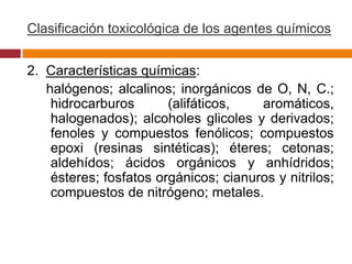 Clasificación toxicológica de los agentes químicos


2. Características químicas:
   halógenos; alcalinos; inorgánicos de O, N, C.;
    hidrocarburos       (alifáticos,   aromáticos,
    halogenados); alcoholes glicoles y derivados;
    fenoles y compuestos fenólicos; compuestos
    epoxi (resinas sintéticas); éteres; cetonas;
    aldehídos; ácidos orgánicos y anhídridos;
    ésteres; fosfatos orgánicos; cianuros y nitrilos;
    compuestos de nitrógeno; metales.
 