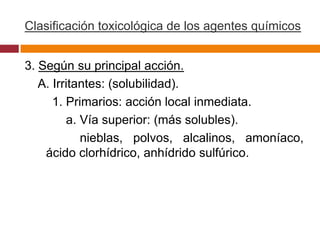 Clasificación toxicológica de los agentes químicos


3. Según su principal acción.
   A. Irritantes: (solubilidad).
      1. Primarios: acción local inmediata.
         a. Vía superior: (más solubles).
            nieblas, polvos, alcalinos, amoníaco,
    ácido clorhídrico, anhídrido sulfúrico.
 