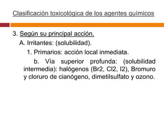 Clasificación toxicológica de los agentes químicos


3. Según su principal acción.
   A. Irritantes: (solubilidad).
      1. Primarios: acción local inmediata.
          b. Vía superior profunda: (solubilidad
    intermedia): halógenos (Br2, Cl2, I2), Bromuro
    y cloruro de cianógeno, dimetilsulfato y ozono.
 
