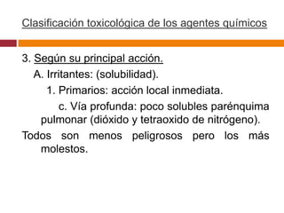 Clasificación toxicológica de los agentes químicos


3. Según su principal acción.
   A. Irritantes: (solubilidad).
      1. Primarios: acción local inmediata.
          c. Vía profunda: poco solubles parénquima
    pulmonar (dióxido y tetraoxido de nitrógeno).
Todos son menos peligrosos pero los más
    molestos.
 