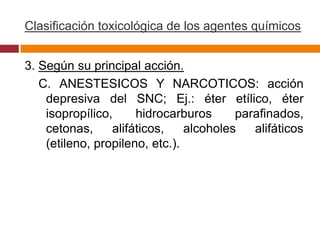 Clasificación toxicológica de los agentes químicos


3. Según su principal acción.
   C. ANESTESICOS Y NARCOTICOS: acción
    depresiva del SNC; Ej.: éter etílico, éter
    isopropílico,     hidrocarburos      parafinados,
    cetonas,     alifáticos,    alcoholes   alifáticos
    (etileno, propileno, etc.).
 
