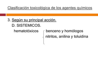 Clasificación toxicológica de los agentes químicos


3. Según su principal acción.
   D. SISTEMICOS.
    hematotóxicos      benceno y homólogos
                       nitritos, anilina y toluidina
 