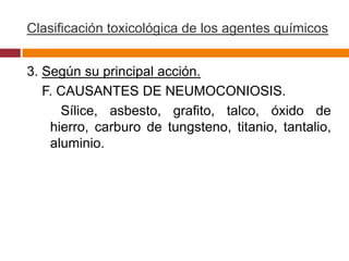 Clasificación toxicológica de los agentes químicos


3. Según su principal acción.
   F. CAUSANTES DE NEUMOCONIOSIS.
      Sílice, asbesto, grafito, talco, óxido de
    hierro, carburo de tungsteno, titanio, tantalio,
    aluminio.
 