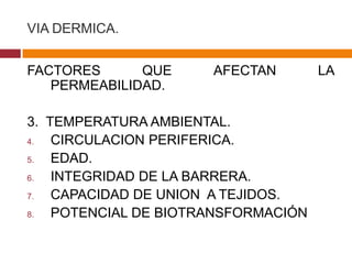 VIA DERMICA.


FACTORES      QUE     AFECTAN        LA
   PERMEABILIDAD.

3. TEMPERATURA AMBIENTAL.
4.  CIRCULACION PERIFERICA.
5.  EDAD.
6.  INTEGRIDAD DE LA BARRERA.
7.  CAPACIDAD DE UNION A TEJIDOS.
8.  POTENCIAL DE BIOTRANSFORMACIÓN
 