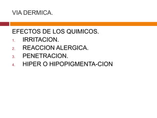 VIA DERMICA.


EFECTOS DE LOS QUIMICOS.
1. IRRITACION.
2. REACCION ALERGICA.
3. PENETRACION.
4. HIPER O HIPOPIGMENTA-CION
 