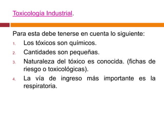 Toxicología Industrial.


Para esta debe tenerse en cuenta lo siguiente:
1. Los tóxicos son químicos.
2. Cantidades son pequeñas.
3. Naturaleza del tóxico es conocida. (fichas de
   riesgo o toxicológicas).
4. La vía de ingreso más importante es la
   respiratoria.
 