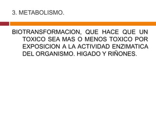3. METABOLISMO.


BIOTRANSFORMACION, QUE HACE QUE UN
   TOXICO SEA MAS O MENOS TOXICO POR
   EXPOSICION A LA ACTIVIDAD ENZIMATICA
   DEL ORGANISMO. HIGADO Y RIÑONES.
 