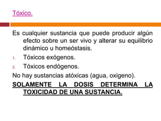 Tóxico.


Es cualquier sustancia que puede producir algún
   efecto sobre un ser vivo y alterar su equilibrio
   dinámico u homeóstasis.
1. Tóxicos exógenos.
2. Tóxicos endógenos.
No hay sustancias atóxicas (agua, oxigeno).
SOLAMENTE LA DOSIS DETERMINA LA
   TOXICIDAD DE UNA SUSTANCIA.
 