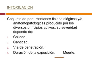 INTOXICACION


Conjunto de perturbaciones fisiopatológicas y/o
   anatomopatológicas producido por los
   diversos principios activos, su severidad
   depende de:
1. Calidad.
2. Cantidad.
3. Vía de penetración.
4. Duración de la exposición.       Muerte.
 
