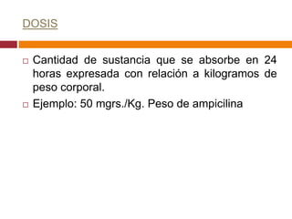 DOSIS


   Cantidad de sustancia que se absorbe en 24
    horas expresada con relación a kilogramos de
    peso corporal.
   Ejemplo: 50 mgrs./Kg. Peso de ampicilina
 
