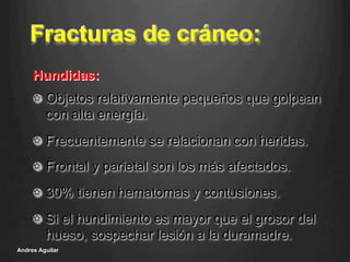 Fracturas de cráneo:
!   Objetos relativamente pequeños que golpean
con alta energía.
!   Frecuentemente se relacionan con heridas.
!   Frontal y parietal son los más afectados.
!   30% tienen hematomas y contusiones.
!   Si el hundimiento es mayor que el grosor del
hueso, sospechar lesión a la duramadre.
Andres Aguilar
Hundidas:
 