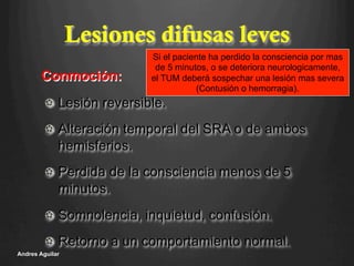 Lesiones difusas leves
!   Lesión reversible.
!   Alteración temporal del SRA o de ambos
hemisferios.
!   Perdida de la consciencia menos de 5
minutos.
!   Somnolencia, inquietud, confusión.
!   Retorno a un comportamiento normal.
Andres Aguilar
Conmoción:
Si el paciente ha perdido la consciencia por mas
de 5 minutos, o se deteriora neurologicamente,
el TUM deberá sospechar una lesión mas severa
(Contusión o hemorragia).
 