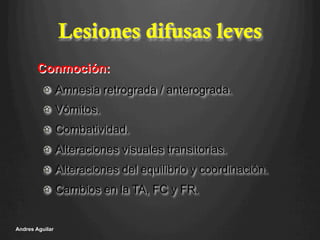 Lesiones difusas leves
!   Amnesia retrograda / anterograda.
!   Vómitos.
!   Combatividad.
!   Alteraciones visuales transitorias.
!   Alteraciones del equilibrio y coordinación.
!   Cambios en la TA, FC y FR.
Andres Aguilar
Conmoción:
 