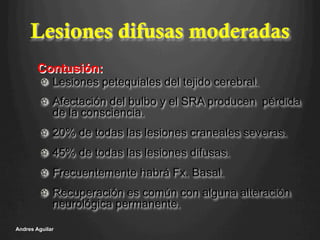Lesiones difusas moderadas
!   Lesiones petequiales del tejido cerebral.
!   Afectación del bulbo y el SRA producen pérdida
de la consciencia.
!   20% de todas las lesiones craneales severas.
!   45% de todas las lesiones difusas.
!   Frecuentemente habrá Fx. Basal.
!   Recuperación es común con alguna alteración
neurológica permanente.
Andres Aguilar
Contusión:
 