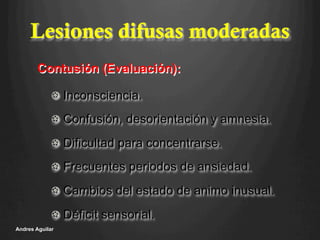 Lesiones difusas moderadas
!   Inconsciencia.
!   Confusión, desorientación y amnesia.
!   Dificultad para concentrarse.
!   Frecuentes periodos de ansiedad.
!   Cambios del estado de animo inusual.
!   Déficit sensorial.
Andres Aguilar
Contusión (Evaluación):
 