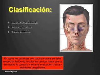 Clasificación:
!   Lesiones de tejido blando.
!   Fracturas de cráneo.
!   Trauma encefálico.
Andres Aguilar
En todos los pacientes con trauma craneal se debe
sospechar lesión de la columna cervical hasta que se
demuestre lo contrario mediante evaluación clínica y
exámenes de gabinete.
 