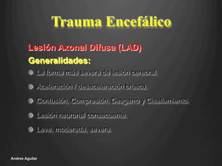 Trauma Encefálico
!   La forma más severa de lesión cerebral.
!   Aceleración / desaceleración brusca.
!   Contusión, Compresión, Desgarro y Cisallamiento.
!   Lesión neuronal consecuente.
!   Leve, moderada, severa.
Andres Aguilar
Generalidades:
Lesión Axonal Difusa (LAD)
 