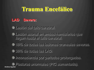 Trauma Encefálico
!   Lesión del tallo cerebral.
!   Lesión axonal en ambos hemisferios que
llegan hasta el tallo cerebral.
!   16% de todas las lesiones craneales severas.
!   36% de todas las LAD.
!   Inconsciencia por periodos prolongados.
!   Posturas anormales (PIC aumentado).
Andres Aguilar
LAD Severa:
 