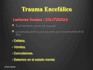 Trauma Encefálico
!   Casi siempre sanan sin manejo.
!   La complicación mas frecuente es el incremento en la
PIC.
- Cefalea.
- Vómitos.
- Convulsiones.
- Deterioro en el estado mental.
Andres Aguilar
Lesiones focales - CONTUSION:
 