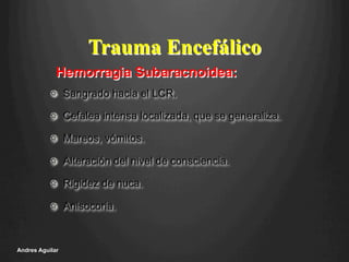 !   Sangrado hacia el LCR.
!   Cefalea intensa localizada, que se generaliza.
!   Mareos, vómitos.
!   Alteración del nivel de consciencia.
!   Rigidez de nuca.
!   Anisocoria.
Andres Aguilar
Trauma Encefálico
Hemorragia Subaracnoidea:
 