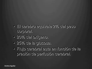 •  El cerebro equivale 2% del peso
corporal.
•  20% del oxígeno.
•  25% de la glucosa.
•  Flujo cerebral esta en función de la
presión de perfusión cerebral.
Andres Aguilar
 