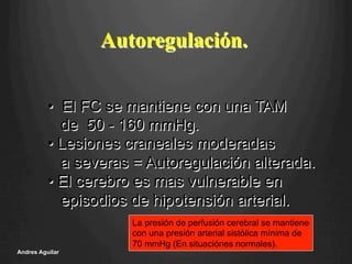 Autoregulación.
•  El FC se mantiene con una TAM
de 50 - 160 mmHg.
• Lesiones craneales moderadas
a severas = Autoregulación alterada.
• El cerebro es mas vulnerable en
episodios de hipotensión arterial.
La presión de perfusión cerebral se mantiene
con una presión arterial sistólica mínima de
70 mmHg (En situaciónes normales).
Andres Aguilar
 