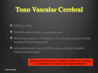 Tono Vascular Cerebral
!   PCO2 y PO2.
!   Control autonómico y neurohumoral.
!   Un incremento en la PCO2 de 40 a 80 torr duplica el flujo
cerebral (Vaso dilatación).
!   Una disminución de la PCO2 reduce el flujo cerebral
(Vaso constricción).
Andres Aguilar
¿Qué se puede ocasionar al aplicar la bolsa recirculatoria
a un paciente con alcalosis por hiperventilación?
 