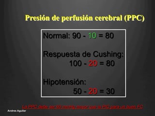 Presión de perfusión cerebral (PPC)
Normal: 90 - 10 = 80
Respuesta de Cushing:
100 - 20 = 80
Hipotensión:
50 - 20 = 30
La PPC debe ser 60 mmHg mayor que la PIC para un buen FC
Andres Aguilar
 