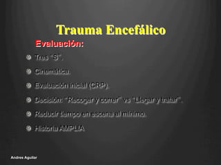 Trauma Encefálico
!   Tres “S”.
!   Cinemática.
!   Evaluación inicial (CRP).
!   Decisión: “Recoger y correr” vs “Llegar y tratar”.
!   Reducir tiempo en escena al mínimo.
!   Historia AMPLIA
Andres Aguilar
Evaluación:
 