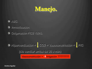 Manejo.
!   ABC.
!   Inmovilización.
!   Oxigenación FiO2 100%.
!   Hiperventilación = CO2 = Vasoconstricción = PIC
(No ventilar arriba de 30 x min)
Andres Aguilar
Vasoconstricción = Irrigación ????????
 