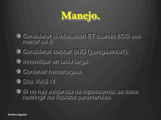 Manejo.
!   Considerar la intubación ET cuando ECG sea
menor de 8.
!   Considerar colocar SNG (¿orogástrica?).
!   Inmovilizar en tabla larga.
!   Contener hemorragias.
!   Dos VIAS IV.
!   Si no hay evidencia de hipovolemia, se debe
restringir los líquidos parenterales.
Andres Aguilar
 