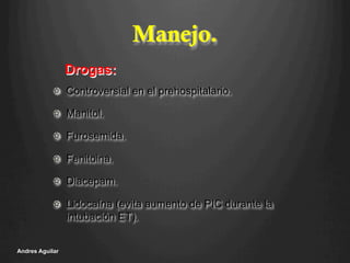 Manejo.
!   Controversial en el prehospitalario.
!   Manitol.
!   Furosemida.
!   Fenitoina.
!   Diacepam.
!   Lidocaína (evita aumento de PIC durante la
intubación ET).
Andres Aguilar
Drogas:
 