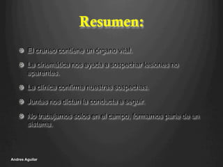 Resumen:
!   El craneo contiene un órgano vital.
!   La cinemática nos ayuda a sospechar lesiones no
aparentes.
!   La clínica confirma nuestras sospechas.
!   Juntas nos dictan la conducta a seguir.
!   No trabajamos solos en el campo, formamos parte de un
sistema.
Andres Aguilar
 